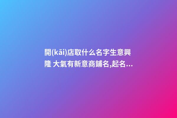 開(kāi)店取什么名字生意興隆 大氣有新意商鋪名,起名之家-第1張-店鋪起名-玄機(jī)派